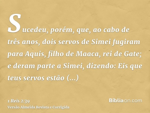 Sucedeu, porém, que, ao cabo de três anos, dois servos de Simei fugiram para Aquis, filho de Maaca, rei de Gate; e deram parte a Simei, dizendo: Eis que teus se
