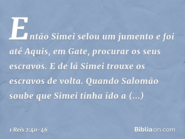 Então Simei selou um jumento e foi até Aquis, em Gate, procurar os seus escravos. E de lá Simei trouxe os escravos de volta. Quando Salomão soube que Simei tinh