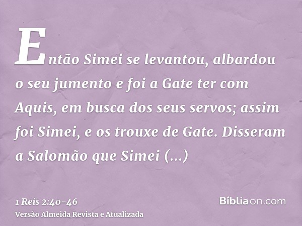 Então Simei se levantou, albardou o seu jumento e foi a Gate ter com Aquis, em busca dos seus servos; assim foi Simei, e os trouxe de Gate.Disseram a Salomão qu