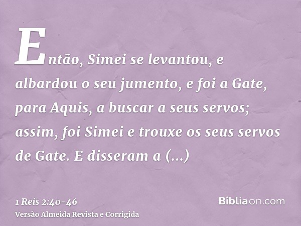 Então, Simei se levantou, e albardou o seu jumento, e foi a Gate, para Aquis, a buscar a seus servos; assim, foi Simei e trouxe os seus servos de Gate.E dissera