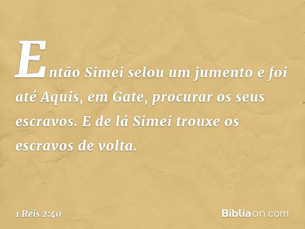 Então Simei selou um jumento e foi até Aquis, em Gate, procurar os seus escravos. E de lá Simei trouxe os escravos de volta. -- 1 Reis 2:40