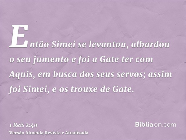 Então Simei se levantou, albardou o seu jumento e foi a Gate ter com Aquis, em busca dos seus servos; assim foi Simei, e os trouxe de Gate.