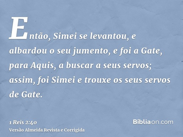 Então, Simei se levantou, e albardou o seu jumento, e foi a Gate, para Aquis, a buscar a seus servos; assim, foi Simei e trouxe os seus servos de Gate.