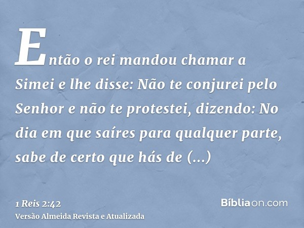 Então o rei mandou chamar a Simei e lhe disse: Não te conjurei pelo Senhor e não te protestei, dizendo: No dia em que saíres para qualquer parte, sabe de certo 