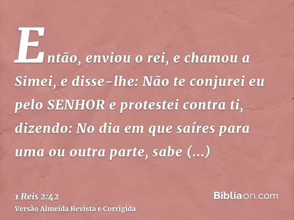 Então, enviou o rei, e chamou a Simei, e disse-lhe: Não te conjurei eu pelo SENHOR e protestei contra ti, dizendo: No dia em que saíres para uma ou outra parte,
