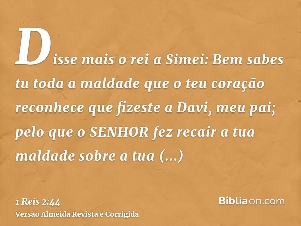 Disse mais o rei a Simei: Bem sabes tu toda a maldade que o teu coração reconhece que fizeste a Davi, meu pai; pelo que o SENHOR fez recair a tua maldade sobre 