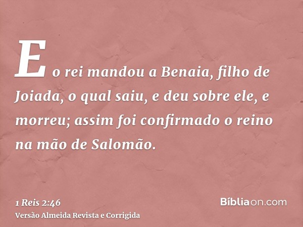 E o rei mandou a Benaia, filho de Joiada, o qual saiu, e deu sobre ele, e morreu; assim foi confirmado o reino na mão de Salomão.