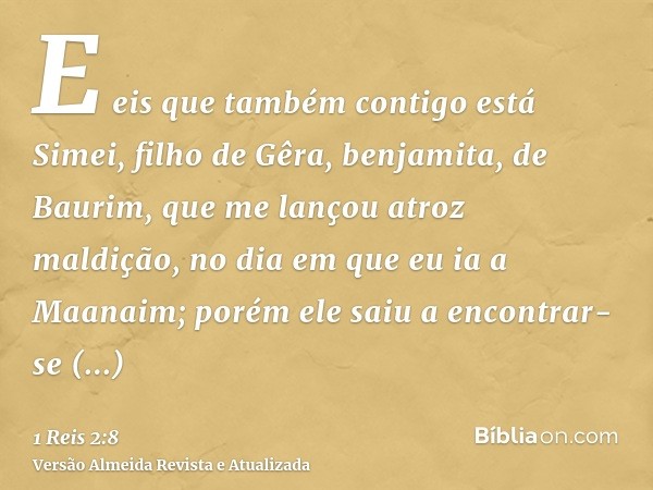 E eis que também contigo está Simei, filho de Gêra, benjamita, de Baurim, que me lançou atroz maldição, no dia em que eu ia a Maanaim; porém ele saiu a encontra