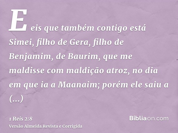 E eis que também contigo está Simei, filho de Gera, filho de Benjamim, de Baurim, que me maldisse com maldição atroz, no dia em que ia a Maanaim; porém ele saiu