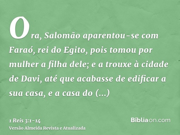 Ora, Salomão aparentou-se com Faraó, rei do Egito, pois tomou por mulher a filha dele; e a trouxe à cidade de Davi, até que acabasse de edificar a sua casa, e a