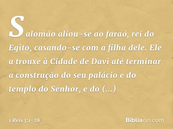 Salomão aliou-se ao faraó, rei do Egito, casando-se com a filha dele. Ele a trouxe à Cidade de Davi até terminar a construção do seu palácio e do templo do Senh