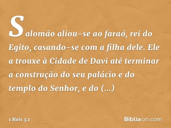 Salomão aliou-se ao faraó, rei do Egito, casando-se com a filha dele. Ele a trouxe à Cidade de Davi até terminar a construção do seu palácio e do templo do Senh