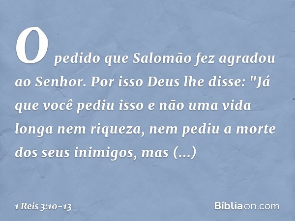 O pedido que Salomão fez agradou ao Senhor. Por isso Deus lhe disse: "Já que você pediu isso e não uma vida longa nem riqueza, nem pediu a morte dos seus inimig