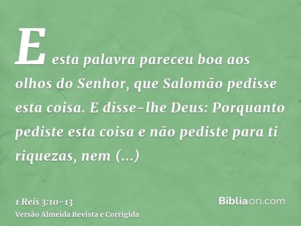 E esta palavra pareceu boa aos olhos do Senhor, que Salomão pedisse esta coisa.E disse-lhe Deus: Porquanto pediste esta coisa e não pediste para ti riquezas, ne