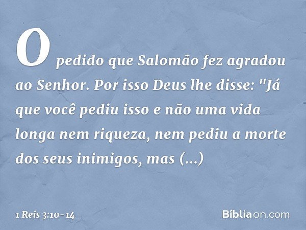 O pedido que Salomão fez agradou ao Senhor. Por isso Deus lhe disse: "Já que você pediu isso e não uma vida longa nem riqueza, nem pediu a morte dos seus inimig