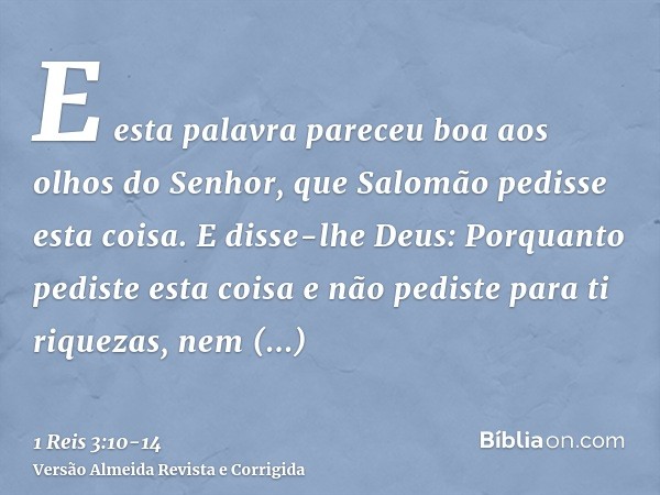 E esta palavra pareceu boa aos olhos do Senhor, que Salomão pedisse esta coisa.E disse-lhe Deus: Porquanto pediste esta coisa e não pediste para ti riquezas, ne