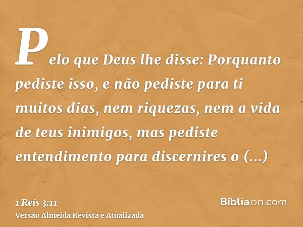 Pelo que Deus lhe disse: Porquanto pediste isso, e não pediste para ti muitos dias, nem riquezas, nem a vida de teus inimigos, mas pediste entendimento para dis