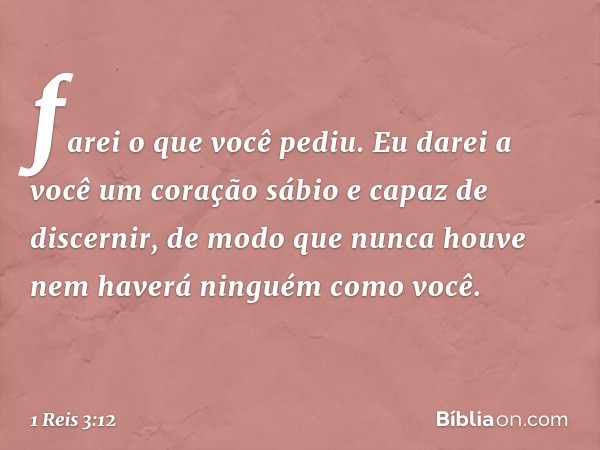 farei o que você pediu. Eu darei a você um coração sábio e capaz de discernir, de modo que nunca houve nem haverá ninguém como você. -- 1 Reis 3:12