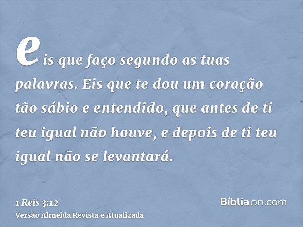 eis que faço segundo as tuas palavras. Eis que te dou um coração tão sábio e entendido, que antes de ti teu igual não houve, e depois de ti teu igual não se lev