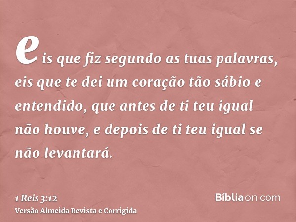 eis que fiz segundo as tuas palavras, eis que te dei um coração tão sábio e entendido, que antes de ti teu igual não houve, e depois de ti teu igual se não leva