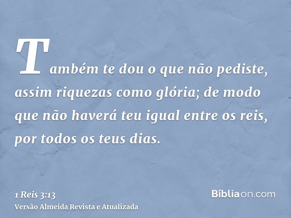 Também te dou o que não pediste, assim riquezas como glória; de modo que não haverá teu igual entre os reis, por todos os teus dias.