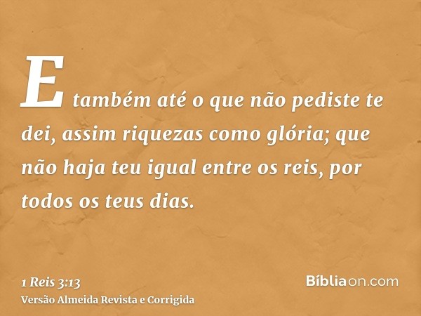 E também até o que não pediste te dei, assim riquezas como glória; que não haja teu igual entre os reis, por todos os teus dias.