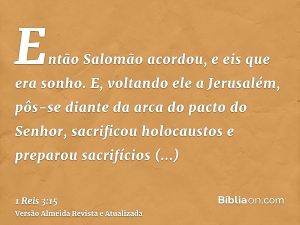 Então Salomão acordou, e eis que era sonho. E, voltando ele a Jerusalém, pôs-se diante da arca do pacto do Senhor, sacrificou holocaustos e preparou sacrifícios