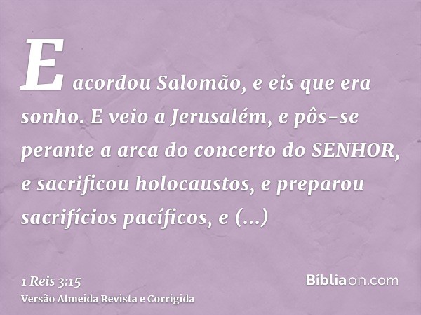 E acordou Salomão, e eis que era sonho. E veio a Jerusalém, e pôs-se perante a arca do concerto do SENHOR, e sacrificou holocaustos, e preparou sacrifícios pací