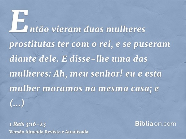 Então vieram duas mulheres prostitutas ter com o rei, e se puseram diante dele.E disse-lhe uma das mulheres: Ah, meu senhor! eu e esta mulher moramos na mesma c