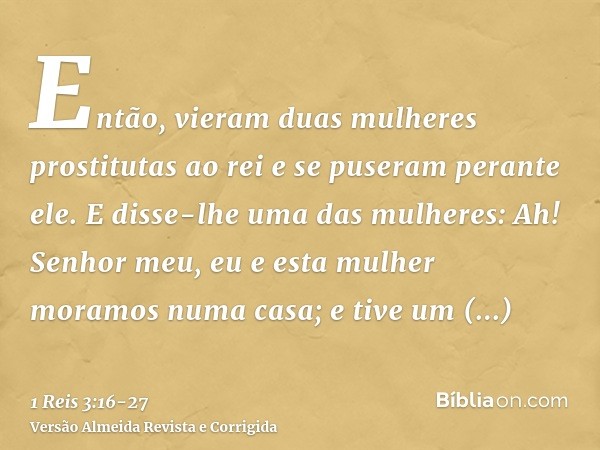 Então, vieram duas mulheres prostitutas ao rei e se puseram perante ele.E disse-lhe uma das mulheres: Ah! Senhor meu, eu e esta mulher moramos numa casa; e tive