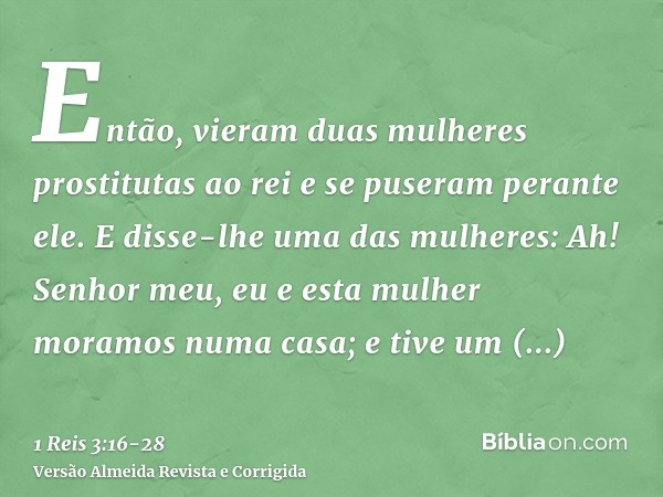 Então, vieram duas mulheres prostitutas ao rei e se puseram perante ele.E disse-lhe uma das mulheres: Ah! Senhor meu, eu e esta mulher moramos numa casa; e tive