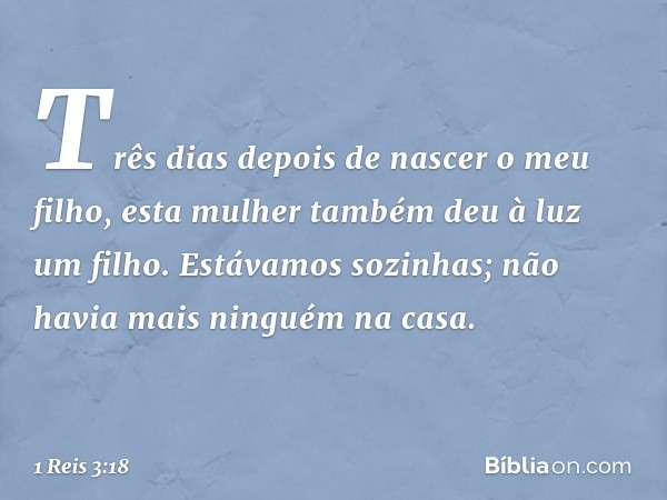 Três dias depois de nascer o meu filho, esta mulher também deu à luz um filho. Estávamos sozinhas; não havia mais ninguém na casa. -- 1 Reis 3:18