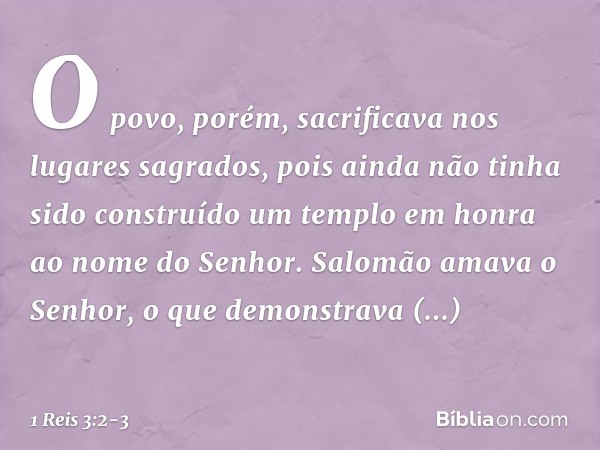 O povo, porém, sacrificava nos lugares sagrados, pois ainda não tinha sido construído um templo em honra ao nome do Senhor. Salomão amava o Senhor, o que demons