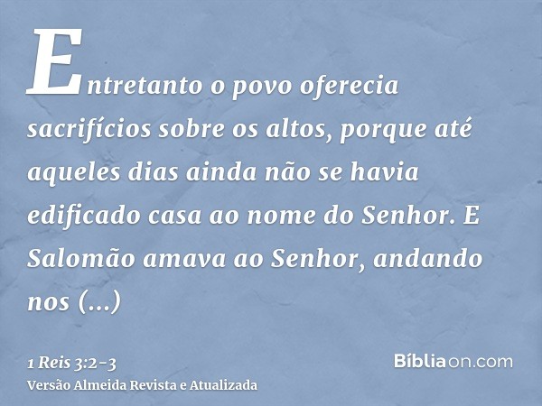 Entretanto o povo oferecia sacrifícios sobre os altos, porque até aqueles dias ainda não se havia edificado casa ao nome do Senhor.E Salomão amava ao Senhor, an