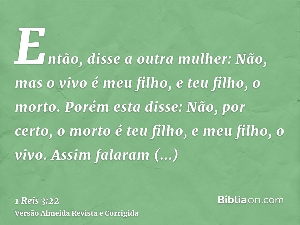Então, disse a outra mulher: Não, mas o vivo é meu filho, e teu filho, o morto. Porém esta disse: Não, por certo, o morto é teu filho, e meu filho, o vivo. Assi
