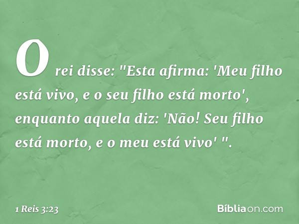 O rei disse: "Esta afirma: 'Meu filho está vivo, e o seu filho está morto', enquanto aquela diz: 'Não! Seu filho está morto, e o meu está vivo' ". -- 1 Reis 3:2