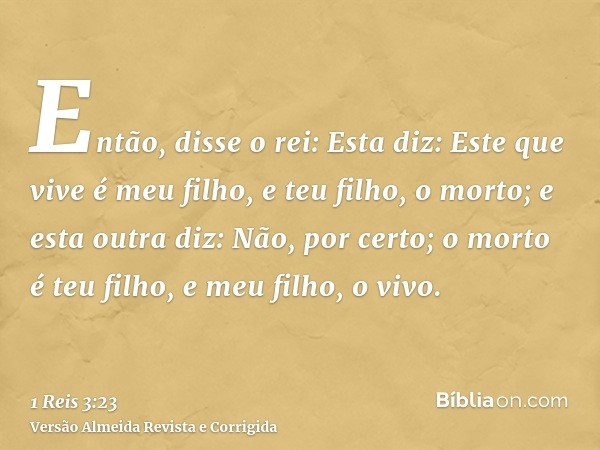 Então, disse o rei: Esta diz: Este que vive é meu filho, e teu filho, o morto; e esta outra diz: Não, por certo; o morto é teu filho, e meu filho, o vivo.
