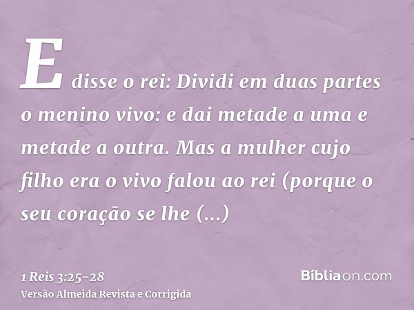 E disse o rei: Dividi em duas partes o menino vivo: e dai metade a uma e metade a outra.Mas a mulher cujo filho era o vivo falou ao rei (porque o seu coração se