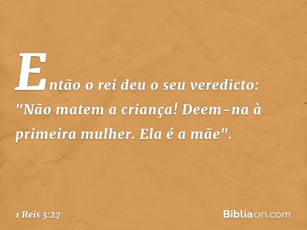 Então o rei deu o seu veredicto: "Não matem a criança! Deem-na à primeira mulher. Ela é a mãe". -- 1 Reis 3:27