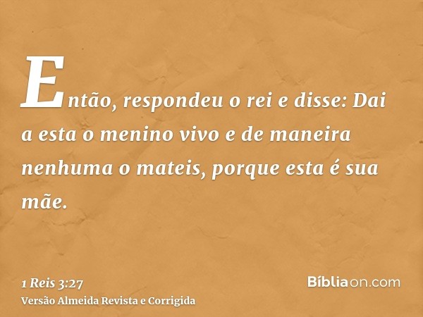 Então, respondeu o rei e disse: Dai a esta o menino vivo e de maneira nenhuma o mateis, porque esta é sua mãe.