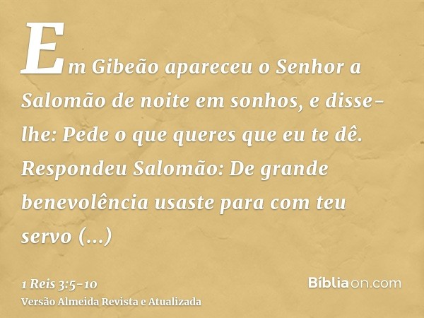 Em Gibeão apareceu o Senhor a Salomão de noite em sonhos, e disse-lhe: Pede o que queres que eu te dê.Respondeu Salomão: De grande benevolência usaste para com 