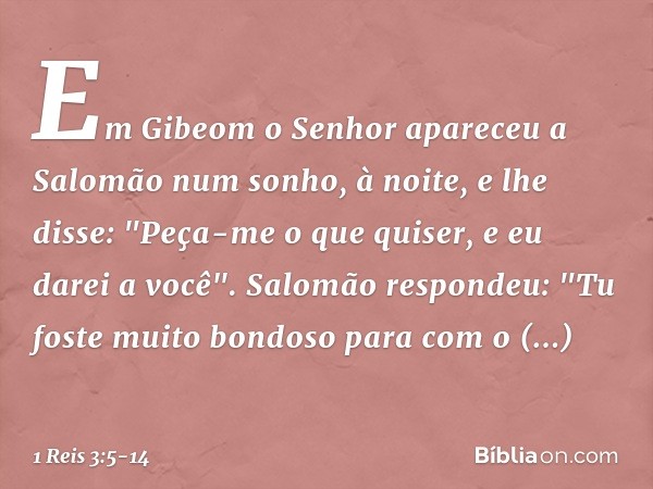 Em Gibeom o Senhor apareceu a Salomão num sonho, à noite, e lhe disse: "Peça-me o que quiser, e eu darei a você". Salomão respondeu: "Tu foste muito bondoso par