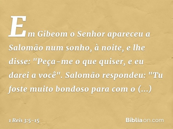 Em Gibeom o Senhor apareceu a Salomão num sonho, à noite, e lhe disse: "Peça-me o que quiser, e eu darei a você". Salomão respondeu: "Tu foste muito bondoso par