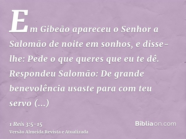 Em Gibeão apareceu o Senhor a Salomão de noite em sonhos, e disse-lhe: Pede o que queres que eu te dê.Respondeu Salomão: De grande benevolência usaste para com 