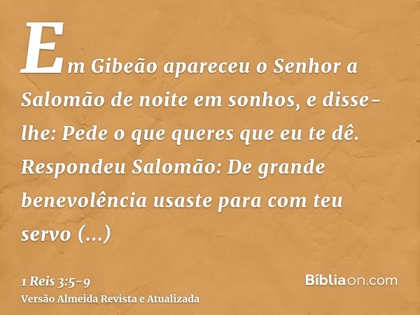 Em Gibeão apareceu o Senhor a Salomão de noite em sonhos, e disse-lhe: Pede o que queres que eu te dê.Respondeu Salomão: De grande benevolência usaste para com 