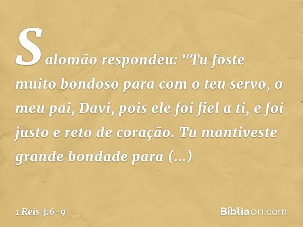 Salomão respondeu: "Tu foste muito bondoso para com o teu servo, o meu pai, Davi, pois ele foi fiel a ti, e foi justo e reto de coração. Tu mantiveste grande bo