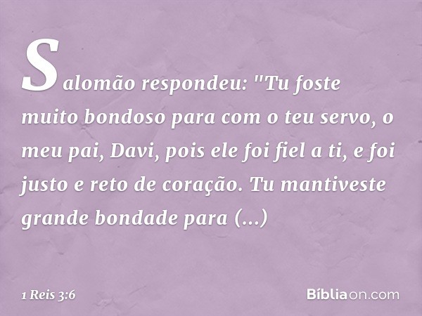 Salomão respondeu: "Tu foste muito bondoso para com o teu servo, o meu pai, Davi, pois ele foi fiel a ti, e foi justo e reto de coração. Tu mantiveste grande bo