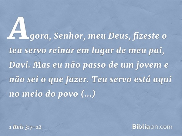 "Agora, Senhor, meu Deus, fizeste o teu servo reinar em lugar de meu pai, Davi. Mas eu não passo de um jovem e não sei o que fazer. Teu servo está aqui no meio
