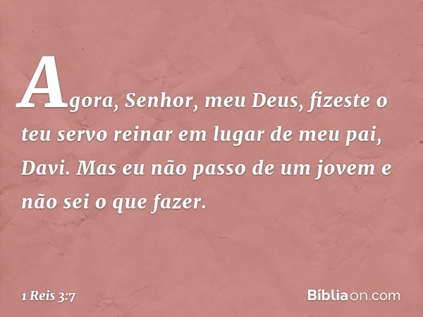 "Agora, Senhor, meu Deus, fizeste o teu servo reinar em lugar de meu pai, Davi. Mas eu não passo de um jovem e não sei o que fazer. -- 1 Reis 3:7