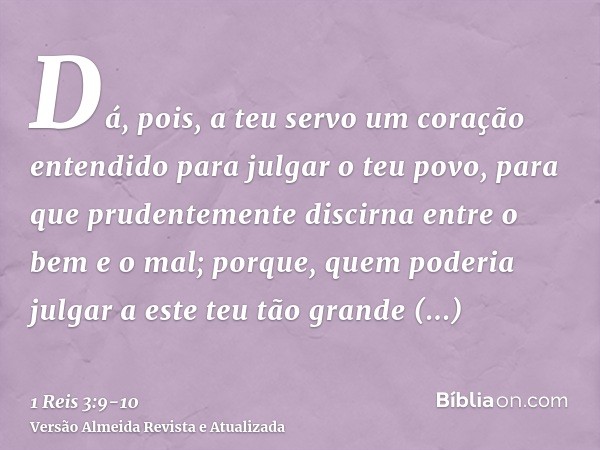 Dá, pois, a teu servo um coração entendido para julgar o teu povo, para que prudentemente discirna entre o bem e o mal; porque, quem poderia julgar a este teu t